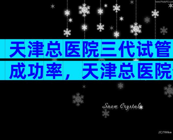 天津总医院三代试管成功率，天津总医院做试管婴儿怎么样？