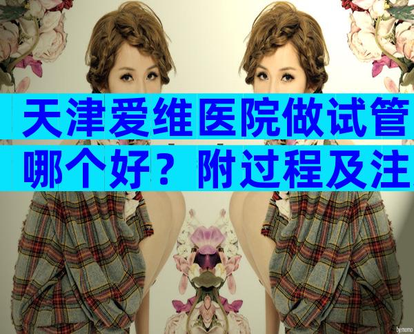 天津爱维医院做试管哪个好？附过程及注意事项说明
