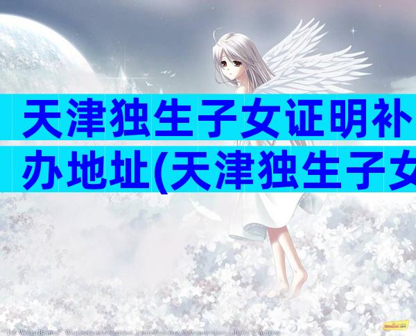 天津独生子女证明补办地址(天津独生子女证补办流程介绍)