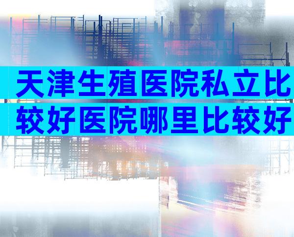 天津生殖医院私立比较好医院哪里比较好？有几家可以做三代？