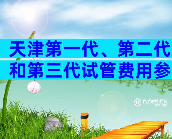天津第一代、第二代和第三代试管费用参考,附地址和成功率。