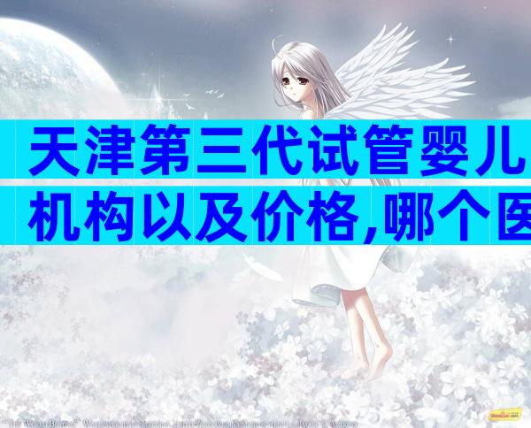 天津第三代试管婴儿机构以及价格,哪个医院不用排队