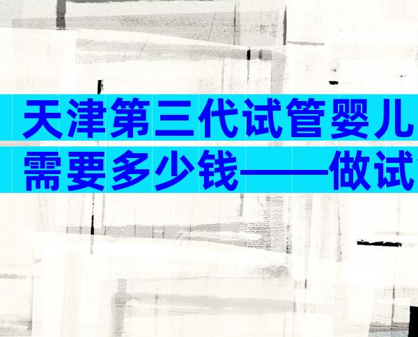 天津第三代试管婴儿需要多少钱——做试管婴儿需要多少钱？