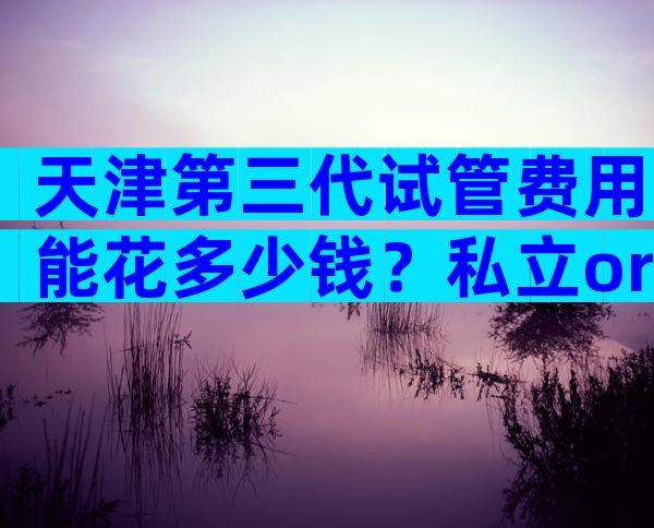 天津第三代试管费用能花多少钱？私立or公立医院费用差异在哪？