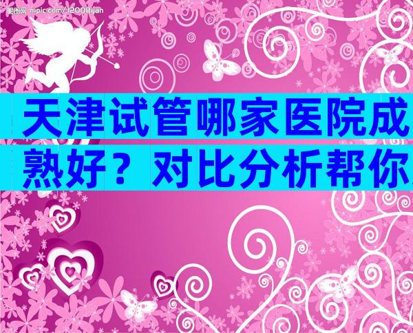 天津试管哪家医院成熟好？对比分析帮你选