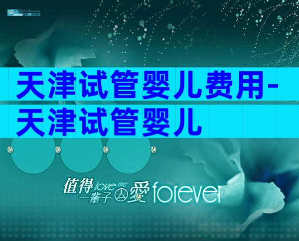 天津试管婴儿费用-天津试管婴儿