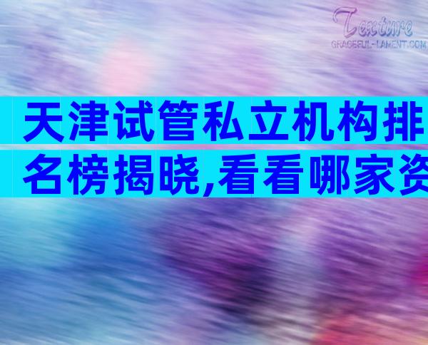 天津试管私立机构排名榜揭晓,看看哪家资质最齐全