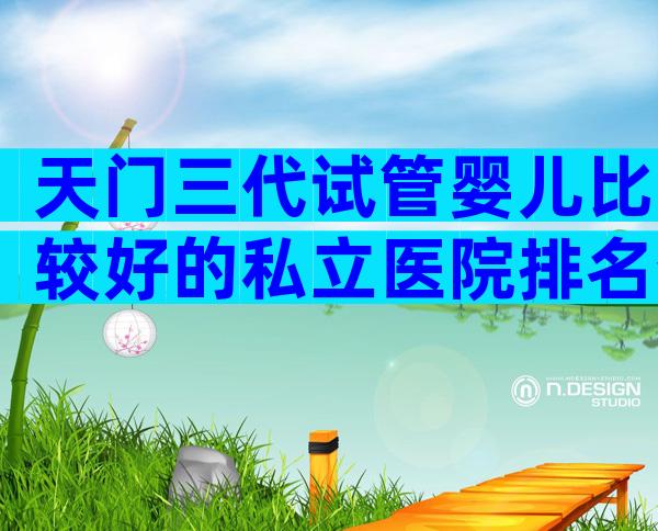 天门三代试管婴儿比较好的私立医院排名分享！想做试管婴儿怎么选医院