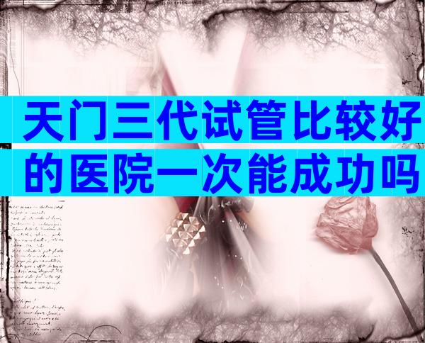 天门三代试管比较好的医院一次能成功吗？天门试管医院套餐详情