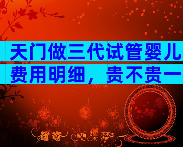 天门做三代试管婴儿费用明细，贵不贵一看便知！