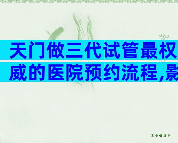 天门做三代试管最权威的医院预约流程,影响因素有哪些