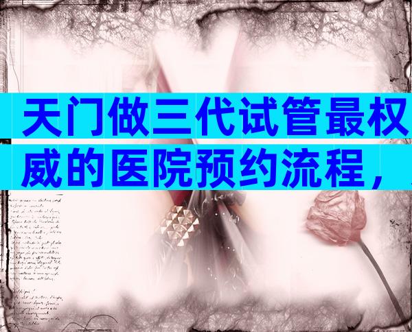 天门做三代试管最权威的医院预约流程，影响因素有哪些