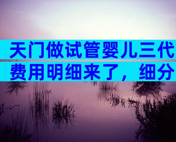 天门做试管婴儿三代费用明细来了，细分5个方面来解答
