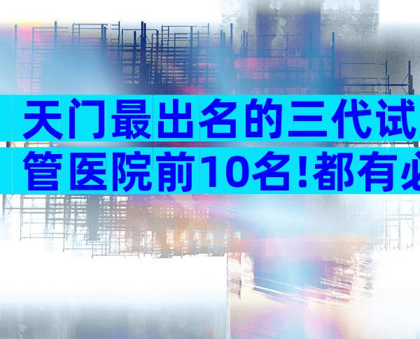 天门最出名的三代试管医院前10名!都有必要了解