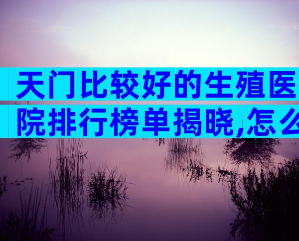 天门比较好的生殖医院排行榜单揭晓,怎么收费