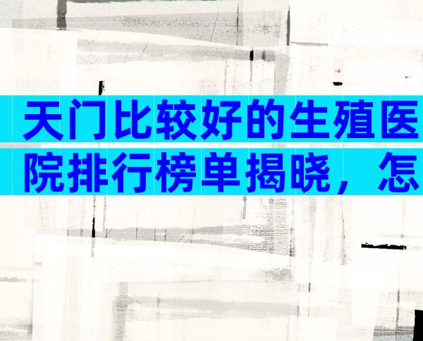 天门比较好的生殖医院排行榜单揭晓，怎么收费