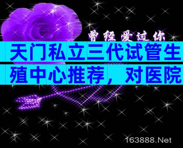 天门私立三代试管生殖中心推荐，对医院有什么要求