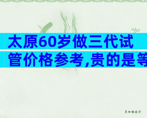 太原60岁做三代试管价格参考,贵的是等待时间成本
