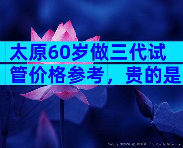 太原60岁做三代试管价格参考，贵的是等待时间成本