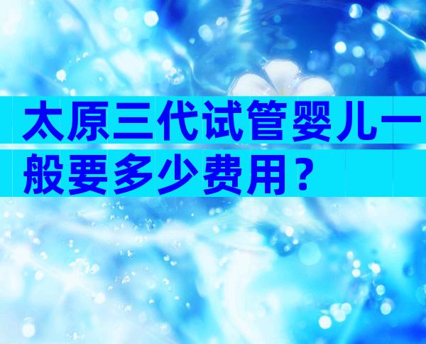 太原三代试管婴儿一般要多少费用？