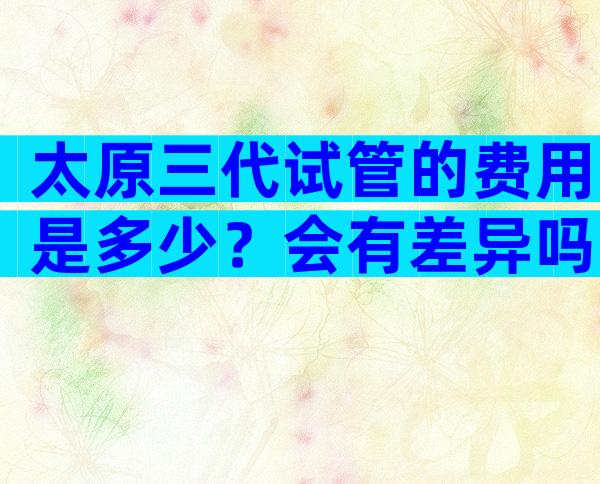 太原三代试管的费用是多少？会有差异吗？