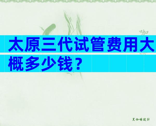 太原三代试管费用大概多少钱？