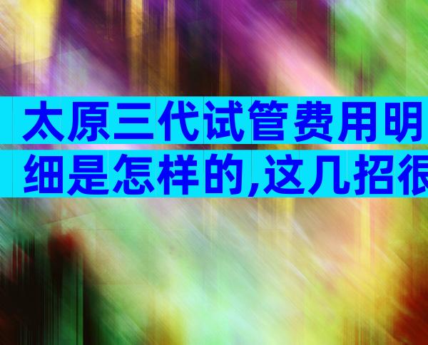 太原三代试管费用明细是怎样的,这几招很对省钱很重要
