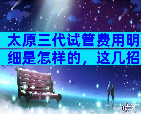 太原三代试管费用明细是怎样的，这几招很对省钱很重要