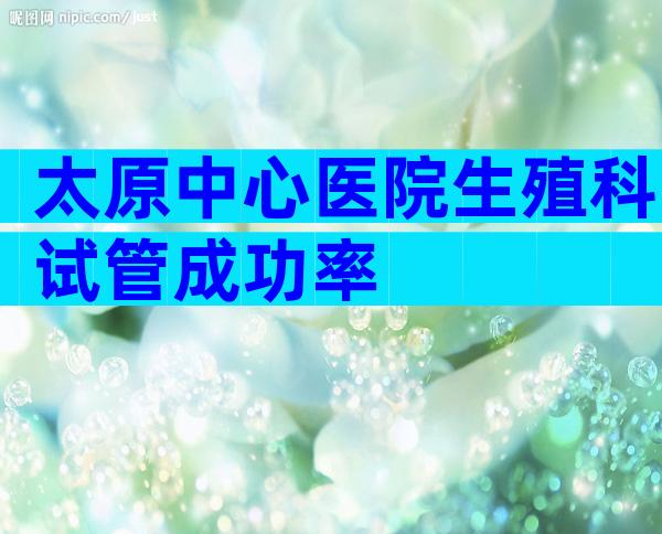 太原中心医院生殖科试管成功率
