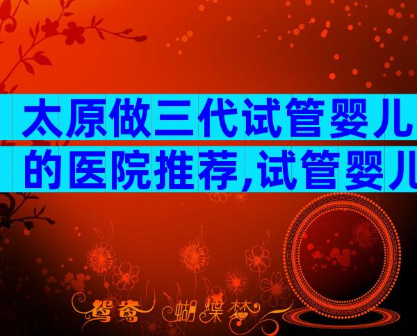 太原做三代试管婴儿的医院推荐,试管婴儿详细