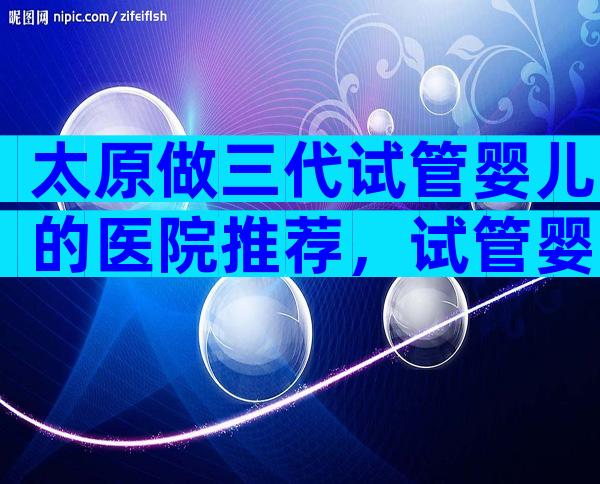 太原做三代试管婴儿的医院推荐，试管婴儿详细