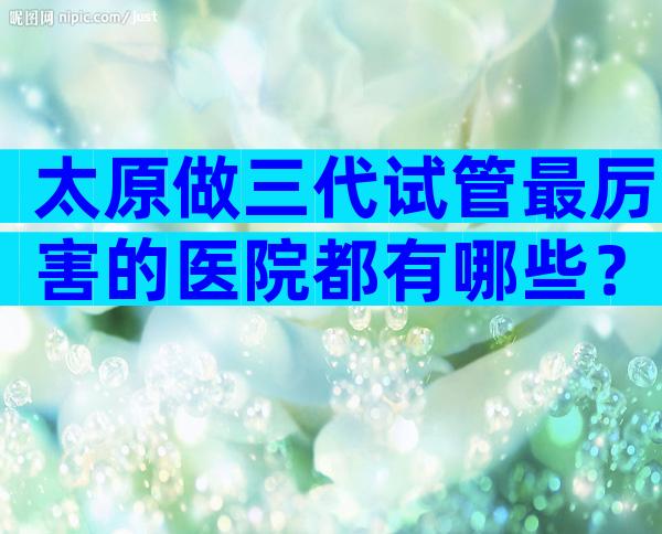太原做三代试管最厉害的医院都有哪些？
