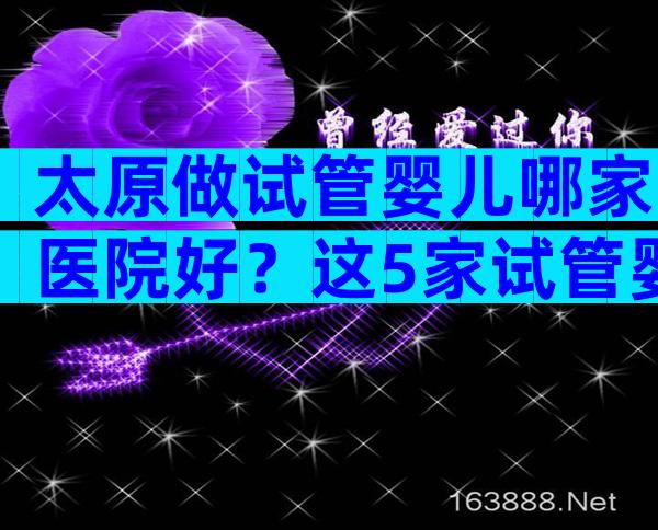 太原做试管婴儿哪家医院好？这5家试管婴儿医院技术不错！