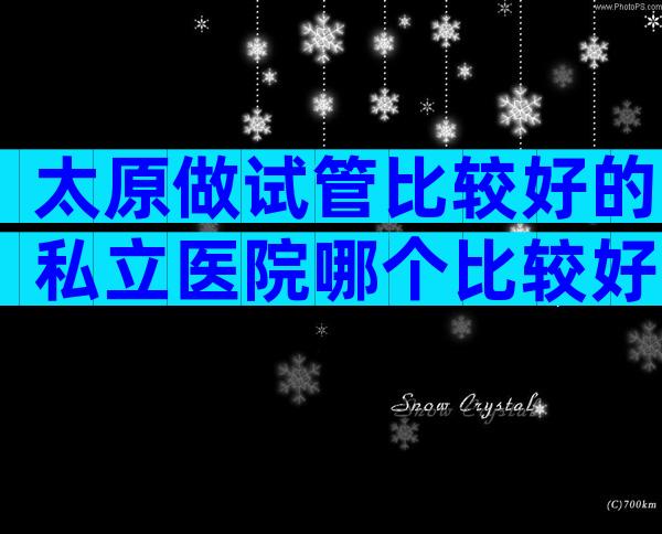 太原做试管比较好的私立医院哪个比较好