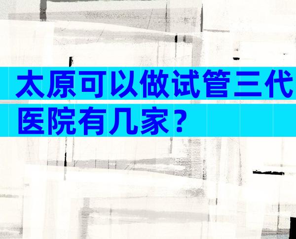 太原可以做试管三代医院有几家？