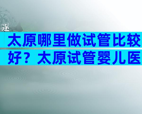 太原哪里做试管比较好？太原试管婴儿医院排名