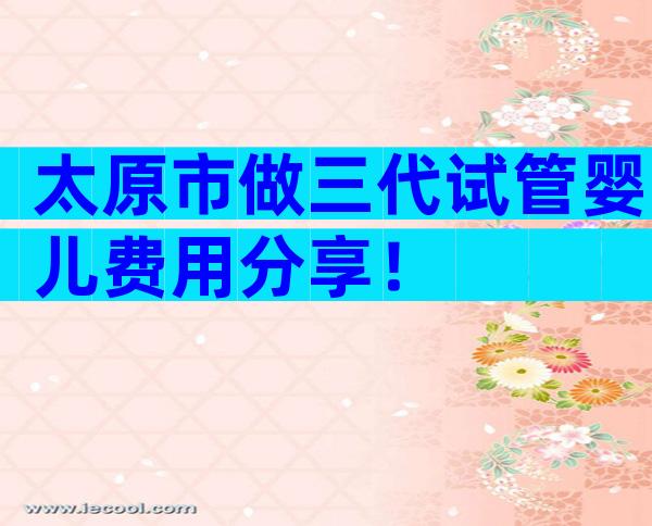 太原市做三代试管婴儿费用分享！