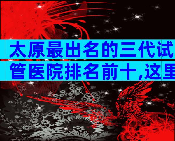 太原最出名的三代试管医院排名前十,这里有答案