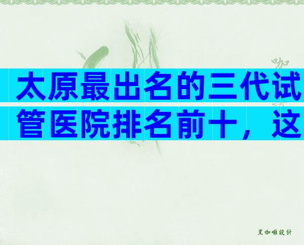 太原最出名的三代试管医院排名前十，这里有答案