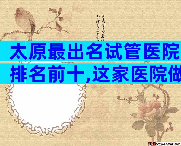 太原最出名试管医院排名前十,这家医院做试管
