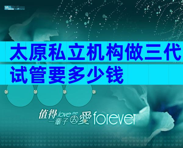 太原私立机构做三代试管要多少钱