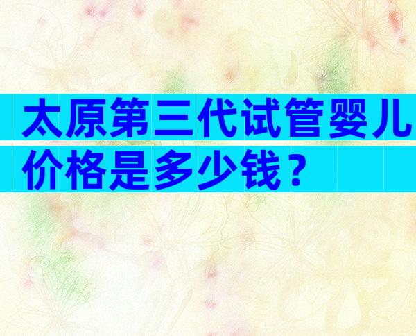太原第三代试管婴儿价格是多少钱？