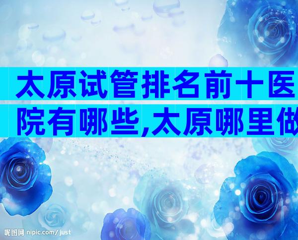 太原试管排名前十医院有哪些,太原哪里做试管婴儿的成功率比较高