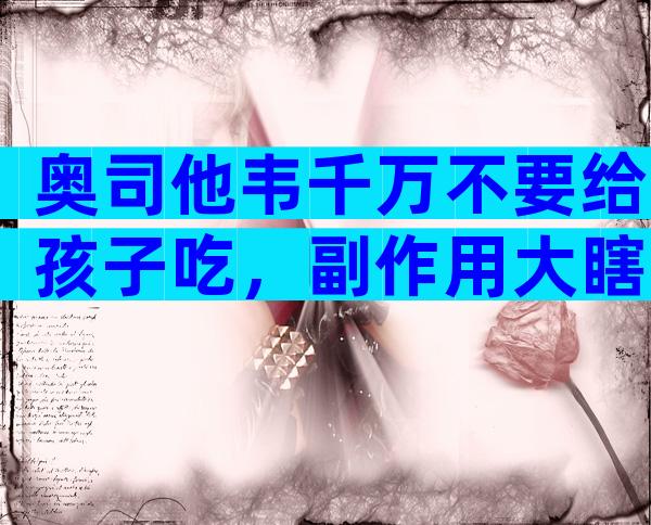 奥司他韦千万不要给孩子吃，副作用大瞎吃可能会出事