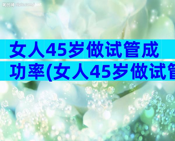 女人45岁做试管成功率(女人45岁做试管婴儿成功率)