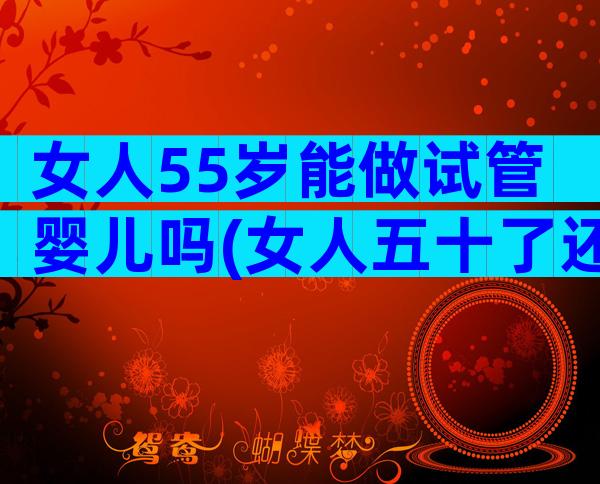 女人55岁能做试管婴儿吗(女人五十了还能做试管吗)