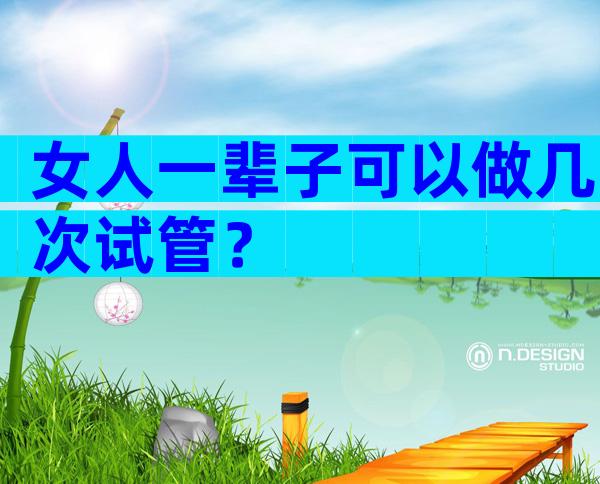 女人一辈子可以做几次试管？