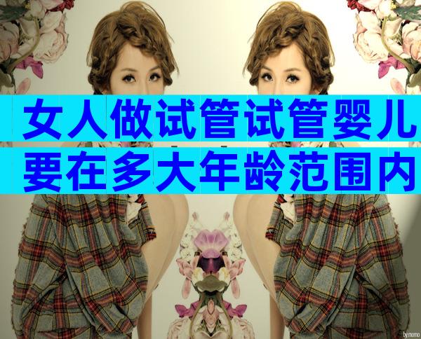 女人做试管试管婴儿要在多大年龄范围内？