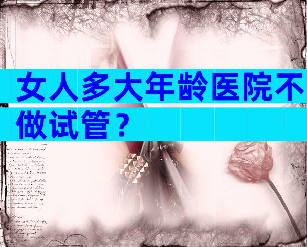 女人多大年龄医院不做试管？