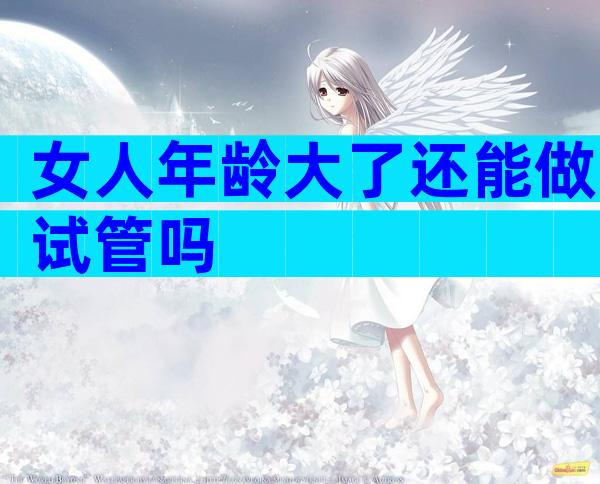 女人年龄大了还能做试管吗